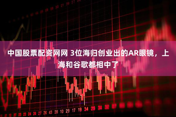 中国股票配资网网 3位海归创业出的AR眼镜，上海和谷歌都相中了