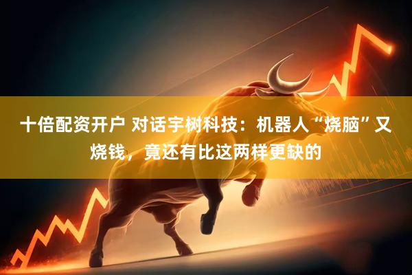 十倍配资开户 对话宇树科技：机器人“烧脑”又烧钱，竟还有比这两样更缺的