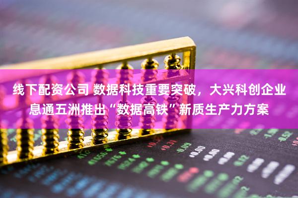 线下配资公司 数据科技重要突破，大兴科创企业息通五洲推出“数据高铁”新质生产力方案