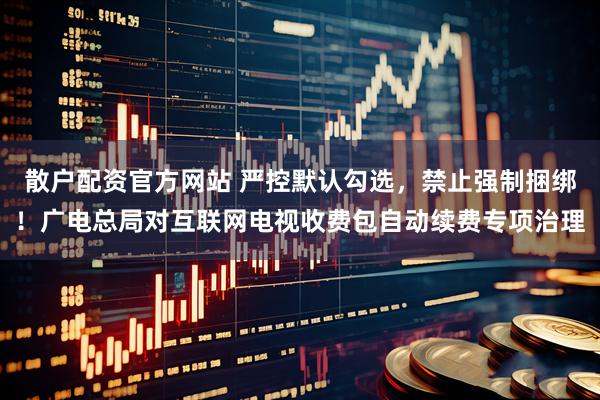 散户配资官方网站 严控默认勾选，禁止强制捆绑！广电总局对互联网电视收费包自动续费专项治理