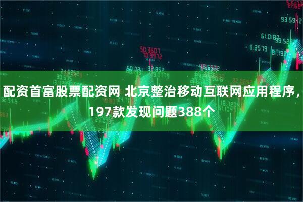 配资首富股票配资网 北京整治移动互联网应用程序，197款发现问题388个