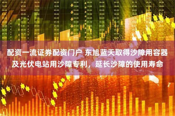 配资一流证券配资门户 东旭蓝天取得沙障用容器及光伏电站用沙障专利，延长沙障的使用寿命