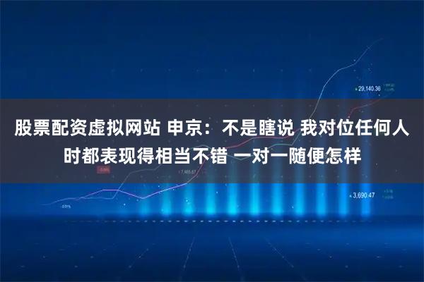 股票配资虚拟网站 申京：不是瞎说 我对位任何人时都表现得相当不错 一对一随便怎样