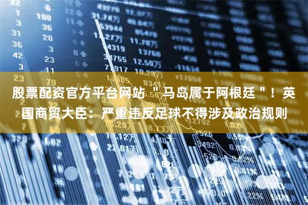 股票配资官方平台网站 ＂马岛属于阿根廷＂！英国商贸大臣：严重违反足球不得涉及政治规则