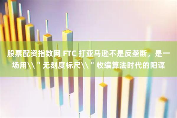 股票配资指数网 FTC 打亚马逊不是反垄断，是一场用\＂无刻度标尺\＂收编算法时代的阳谋